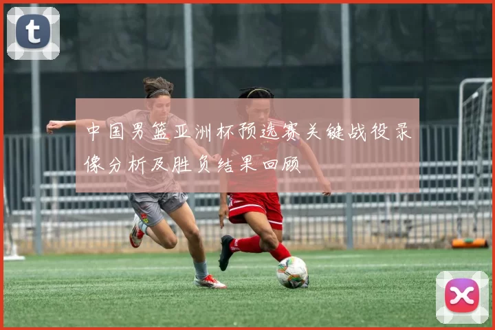 中国男篮亚洲杯预选赛关键战役录像分析及胜负结果回顾