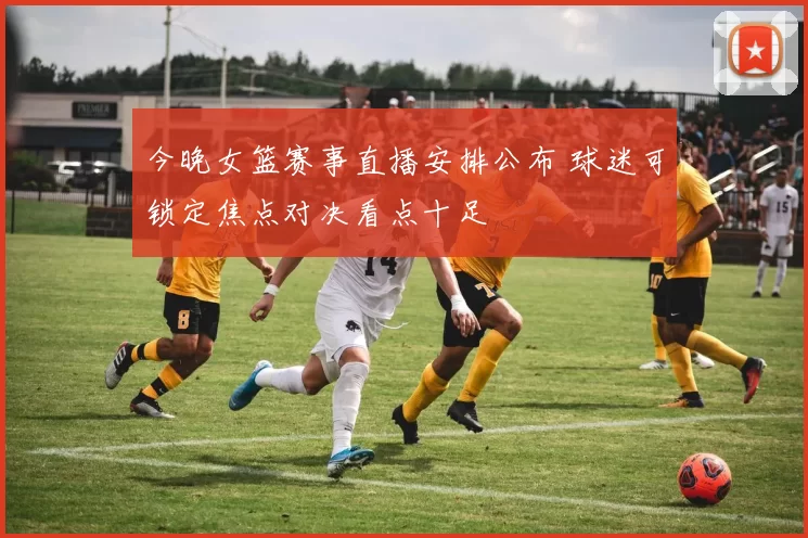 今晚女篮赛事直播安排公布 球迷可锁定焦点对决看点十足