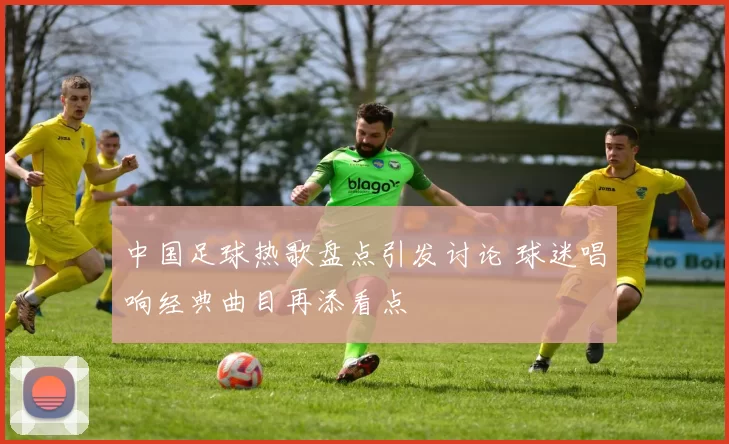 中国足球热歌盘点引发讨论 球迷唱响经典曲目再添看点