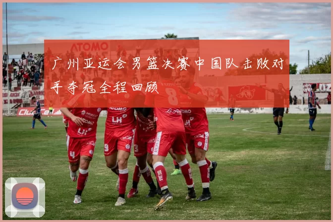 广州亚运会男篮决赛中国队击败对手夺冠全程回顾