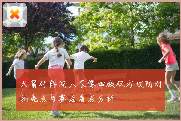 火箭对阵湖人录像回顾双方攻防对抗亮点与赛后看点分析