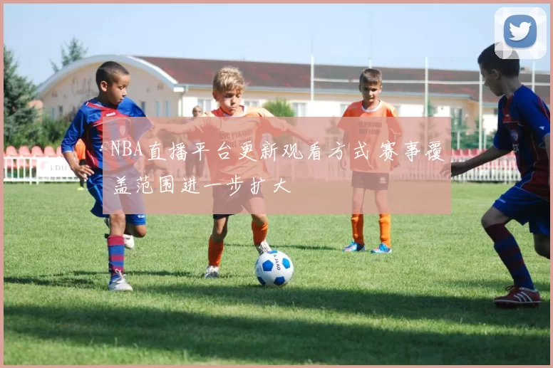 NBA直播平台更新观看方式 赛事覆盖范围进一步扩大