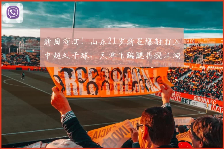 新周海滨！山东21岁新星爆射打入中超处子球，天津飞踹腿再现江湖