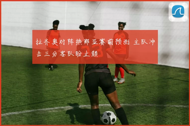 拉齐奥对阵热那亚赛前预测 主队冲击三分客队盼止颓