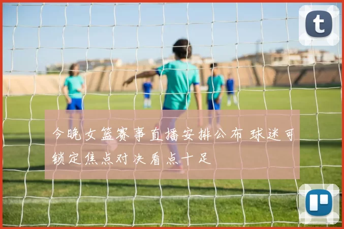 今晚女篮赛事直播安排公布 球迷可锁定焦点对决看点十足