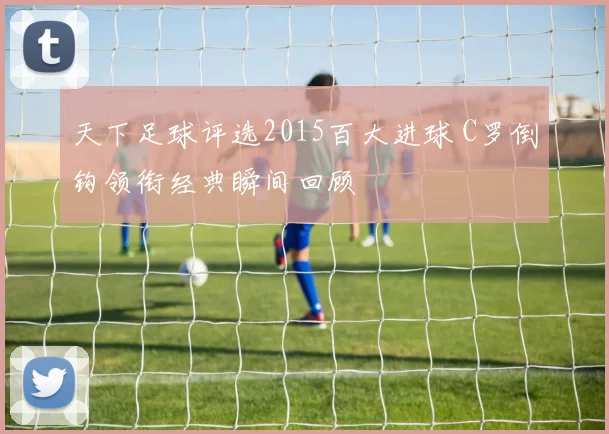 天下足球评选2015百大进球 C罗倒钩领衔经典瞬间回顾