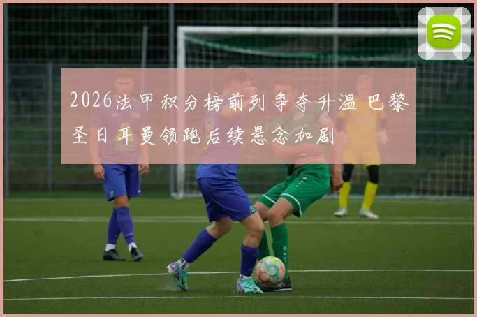 2026法甲积分榜前列争夺升温 巴黎圣日耳曼领跑后续悬念加剧