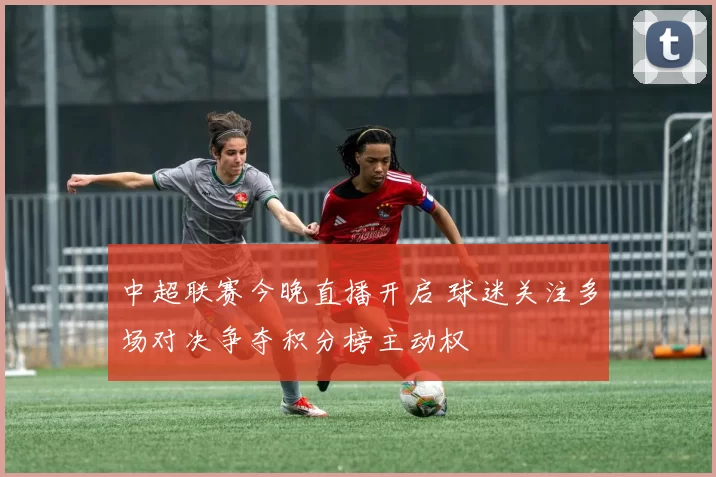 中超联赛今晚直播开启 球迷关注多场对决争夺积分榜主动权