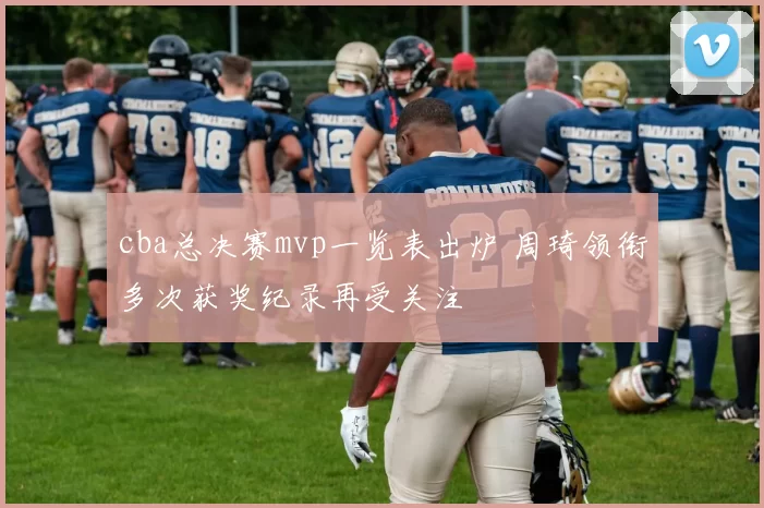 cba总决赛mvp一览表出炉 周琦领衔多次获奖纪录再受关注