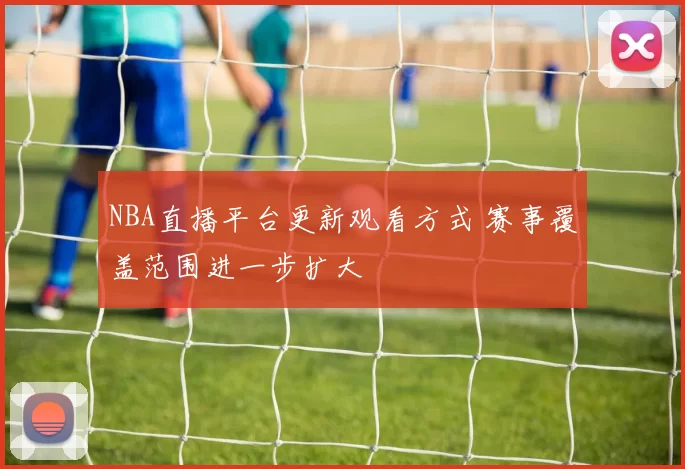 NBA直播平台更新观看方式 赛事覆盖范围进一步扩大