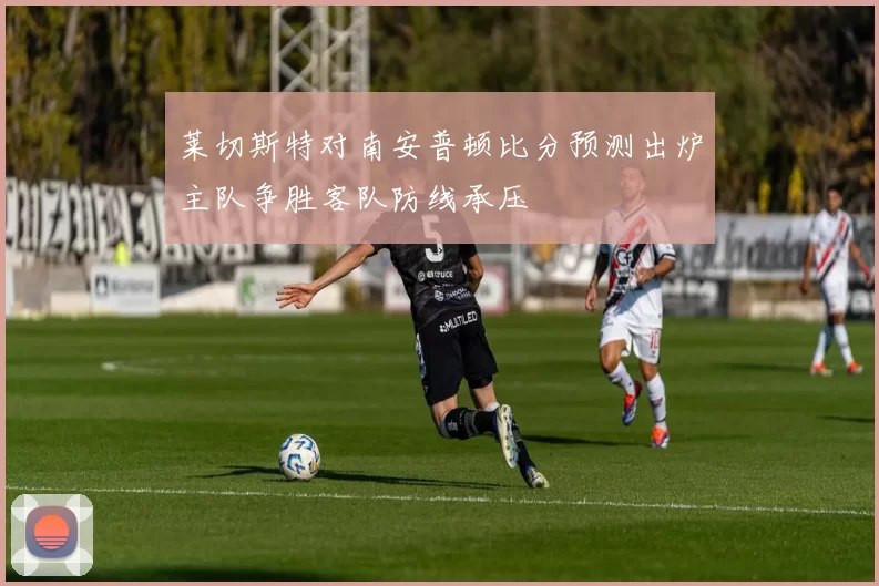 莱切斯特对南安普顿比分预测出炉主队争胜客队防线承压