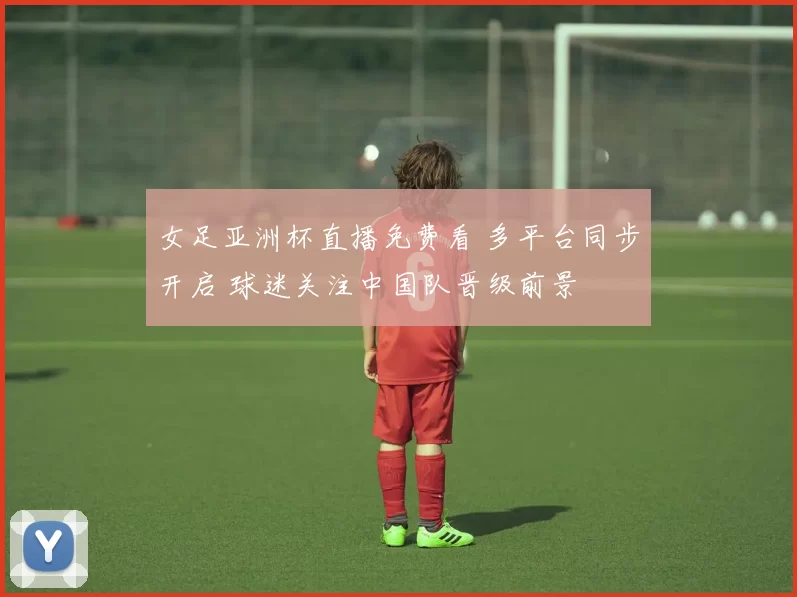 女足亚洲杯直播免费看 多平台同步开启 球迷关注中国队晋级前景