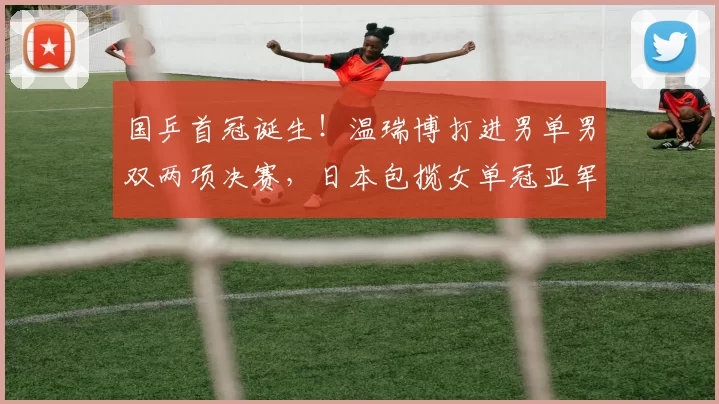 国乒首冠诞生！温瑞博打进男单男双两项决赛，日本包揽女单冠亚军