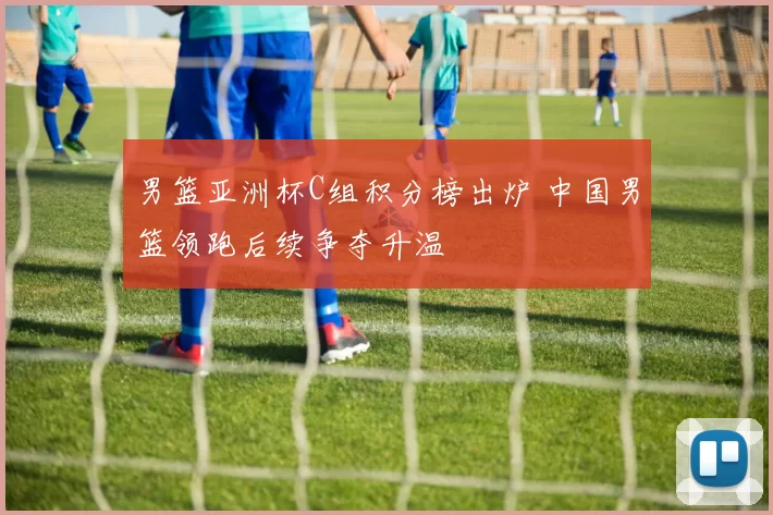 男篮亚洲杯C组积分榜出炉 中国男篮领跑后续争夺升温