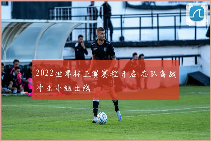 2022世界杯正赛赛程开启 各队备战冲击小组出线