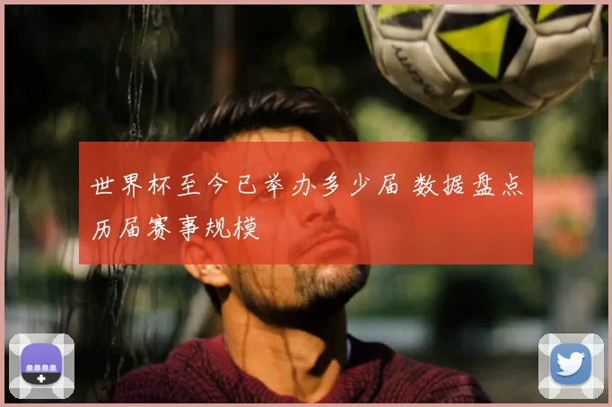 世界杯至今已举办多少届 数据盘点历届赛事规模