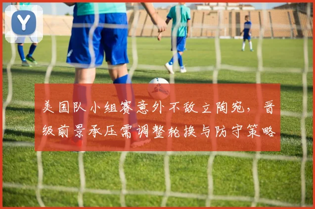 美国队小组赛意外不敌立陶宛，晋级前景承压需调整轮换与防守策略
