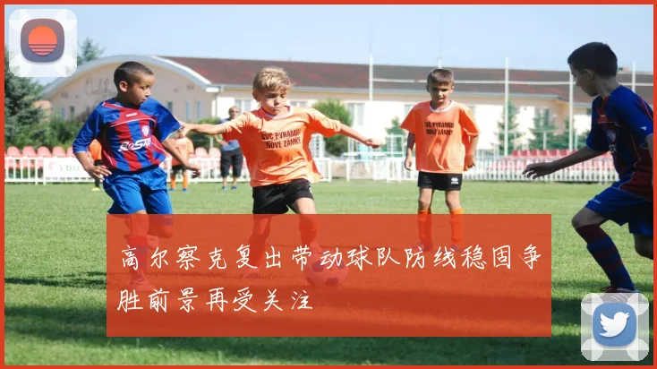 高尔察克复出带动球队防线稳固争胜前景再受关注