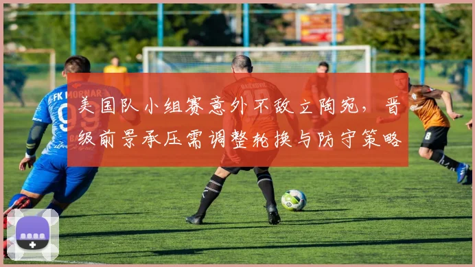 美国队小组赛意外不敌立陶宛，晋级前景承压需调整轮换与防守策略