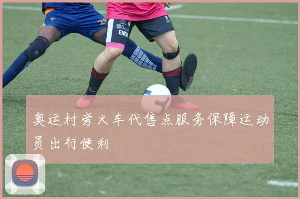 奥运村旁火车代售点服务保障运动员出行便利