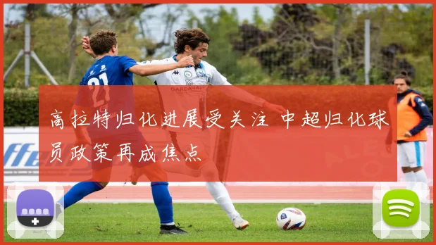 高拉特归化进展受关注 中超归化球员政策再成焦点